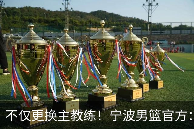 不仅更换主教练！宁波男篮官方：霍楠不再担任球队总经理