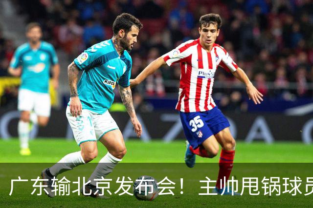 广东输北京发布会！主帅甩锅球员，博日奇惨败后直指难受！