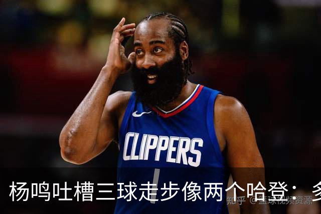 杨鸣吐槽三球走步像两个哈登：多给CBA裁判宽容吧