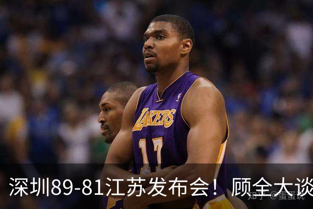 深圳89-81江苏发布会！顾全大谈艰苦强调总结，易立大倒苦水！