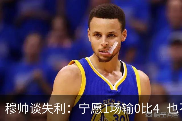穆帅谈失利：宁愿1场输0比4 也不愿4场输0比1